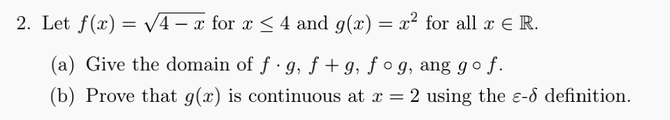 2. Let f(x) = V4 – x for x < 4 and g(x) = x² for all x E R.
(a) Give the domain of f · g, ƒ + g, ƒ º g, ang go f.
(b) Prove that g(x) is continuous at x = 2 using the e-d definition.
