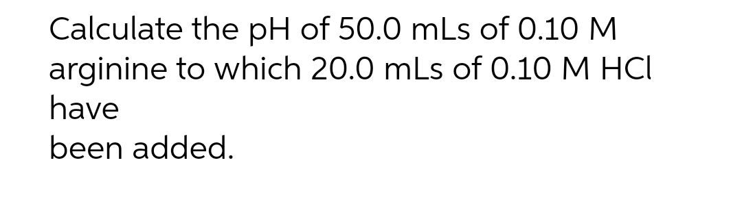 Calculate the pH of 50.0 mLs of 0.10 M
arginine to which 20.0 mLs of 0.10 M HCI
have
been added.
