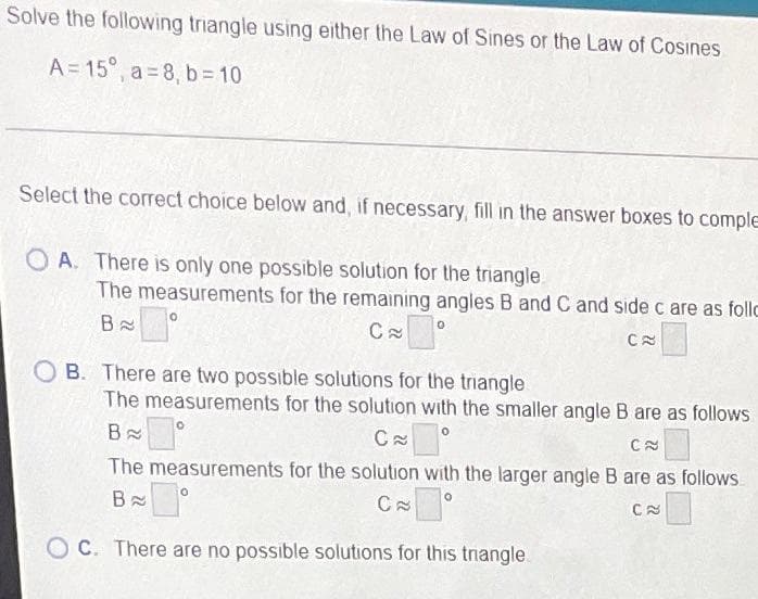 Solve the following triangle using either the Law of Sines or the Law of Cosines
A= 15°, a= 8, b = 10
Select the correct choice below and, if necessary, fill in the answer boxes to comple
O A. There is only one possible solution for the triangle.
The measurements for the remaining angles B and C and side c are as follo
B
B. There are two possible solutions for the triangle
The measurements for the solution with the smaller angle B are as follows
The measurements for the solution with the larger angle B are as follows
O C. There are no possible solutions for this trnangle.
