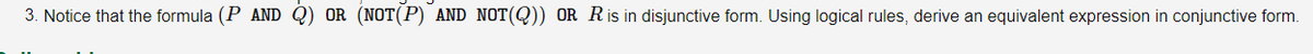 3. Notice that the formula (P AND Q) OR (NOT(P) AND NOT(Q)) OR Ris in disjunctive form. Using logical rules, derive an equivalent expression in conjunctive form.
