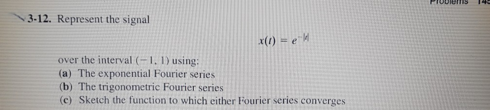 3-12. Represent the signal
x(t) = e-ld
over the interval (-1, 1) using:
(a) The exponential Fourier series
(b) The trigonometric Fourier series
(c) Sketch the function to which either Fourier series converges
