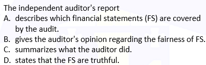 The independent auditor's report
A. describes which financial statements (FS) are covered
by the audit.
B. gives the auditor's opinion regarding the fairness of FS.
C. summarizes what the auditor did.
D. states that the FS are truthful.