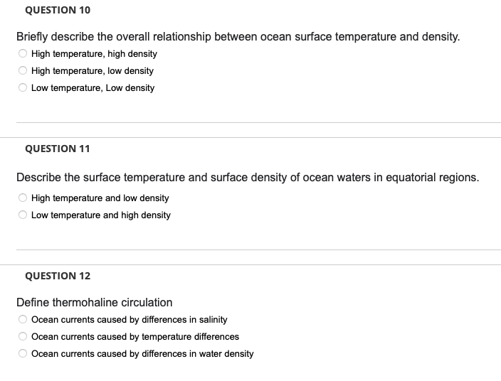 QUESTION 10
Briefly describe the overall relationship between ocean surface temperature and density.
High temperature, high density
High temperature, low density
Low temperature, Low density
QUESTION 11
Describe the surface temperature and surface density of ocean waters in equatorial regions.
High temperature and low density
Low temperature and high density
QUESTION 12
Define thermohaline circulation
Ocean currents caused by differences in salinity
Ocean currents caused by temperature differences
Ocean currents caused by differences in water density