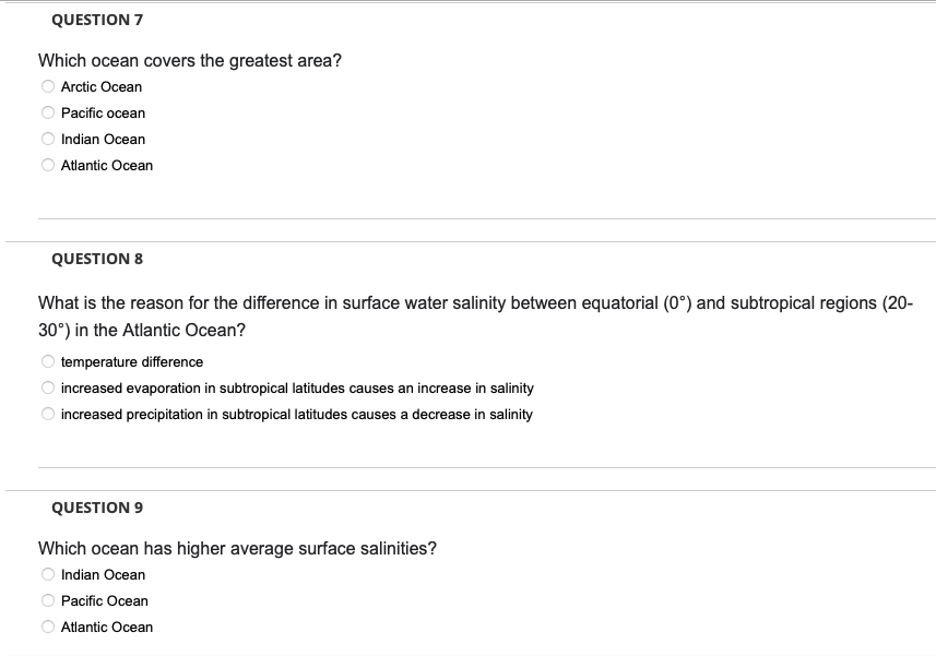 QUESTION 7
Which ocean covers the greatest area?
Arctic Ocean
Pacific ocean
Indian Ocean
Atlantic Ocean
QUESTION 8
What is the reason for the difference in surface water salinity between equatorial (0°) and subtropical regions (20-
30°) in the Atlantic Ocean?
temperature difference
increased evaporation in subtropical latitudes causes an increase in salinity
increased precipitation in subtropical latitudes causes a decrease in salinity
QUESTION 9
Which ocean has higher average surface salinities?
Indian Ocean
Pacific Ocean
Atlantic Ocean