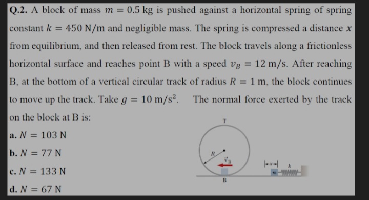 Q.2. A block of mass m = 0.5 kg is pushed against a horizontal spring of spring
%3D
constant k = 450 N/m and negligible mass. The spring is compressed a distance x
from equilibrium, and then released from rest. The block travels along a frictionless
horizontal surface and reaches point B with a speed vg = 12 m/s. After reaching
B, at the bottom of a vertical circular track of radius R = 1 m, the block continues
%3D
to move up the track. Take g = 10 m/s². The normal force exerted by the track
%3D
on the block at B is:
a. N = 103 N
b. N = 77 N
c. N = 133 N
B.
d. N = 67 N
