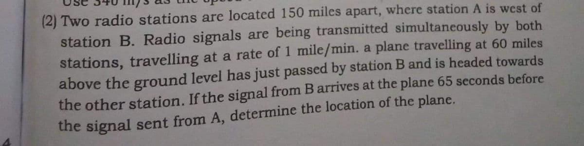 (2) Two radio stations are located 150 miles apart, where station A is west of
station B. Radio signals are being transmitted simultaneously by both
stations, travelling at a rate of 1 mile/min. a plane travelling at 60 miles
above the ground level has just passed by station B and is headed towards
the other station. If the signal from Barrives at the plane 65 seconds before
the signal sent from A, determine the location of the plane.
