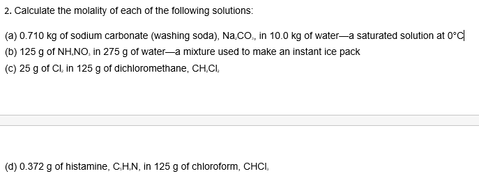 2. Calculate the molality of each of the following solutions:
(a) 0.710 kg of sodium carbonate (washing soda), Na.CO., in 10.0 kg of water-a saturated solution at 0°C
(b) 125 g of NH.NO, in 275 g of water-a mixture used to make an instant ice pack
(c) 25 g of Cl, in 125 g of dichloromethane, CH,CI,
(d) 0.372 g of histamine, C.H.N, in 125 g of chloroform, CHCI,
