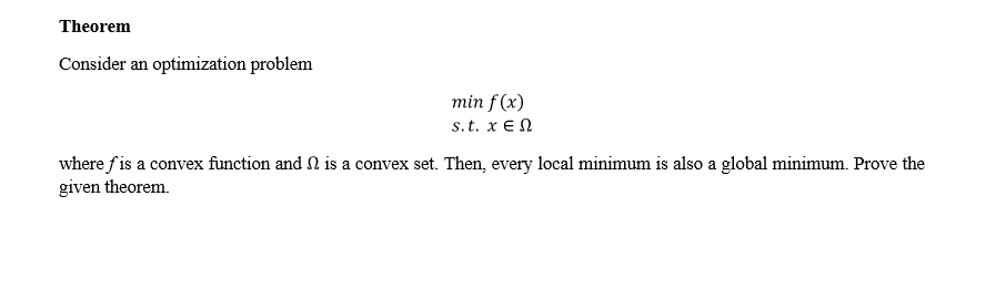 Theorem
Consider an optimization problem
min f (x)
s.t. x EN
where f is a convex function and N is a convex set. Then, every local minimum is also a global minimum. Prove the
given theorem.
