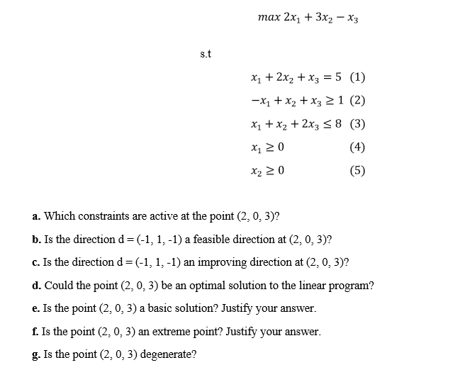 тах 2х, + Зх2 — Хз
s.t
X1 + 2x, + x3 = 5 (1)
-X1 + x2 + x3 >1 (2)
X1 + x2 + 2x3 <8 (3)
X1 2 0
(4)
X2 2 0
(5)
a. Which constraints are active at the point (2, 0, 3)?
b. Is the direction d=(-1, 1, -1) a feasible direction at (2, 0, 3)?
c. Is the direction d=(-1, 1, -1) an improving direction at (2, 0, 3)?
d. Could the point (2, 0, 3) be an optimal solution to the linear program?
e. Is the point (2, 0, 3) a basic solution? Justify your answer.
f. Is the point (2, 0, 3) an extreme point? Justify your answer.
g. Is the point (2, 0, 3) degenerate?
