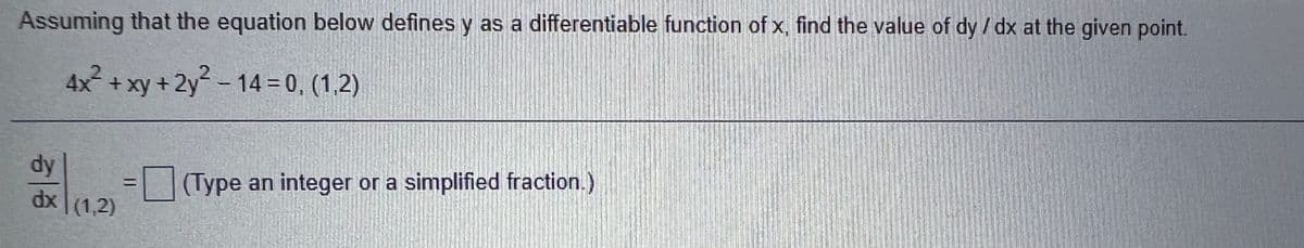 Assuming that the equation below defines y as a differentiable function of x, find the value of dy /dx at the given point.
4x2 +xy +2y-14 = 0, (1,2)
dy
dx (1,2)
(Type an integer or a simplified fraction.)
