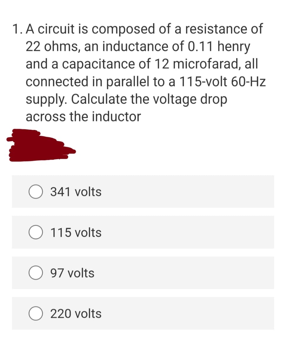 1. A circuit is composed of a resistance of
22 ohms, an inductance of 0.11 henry
and a capacitance of 12 microfarad, all
connected in parallel to a 115-volt 60-Hz
supply. Calculate the voltage drop
across the inductor
341 volts
115 volts
97 volts
220 volts
