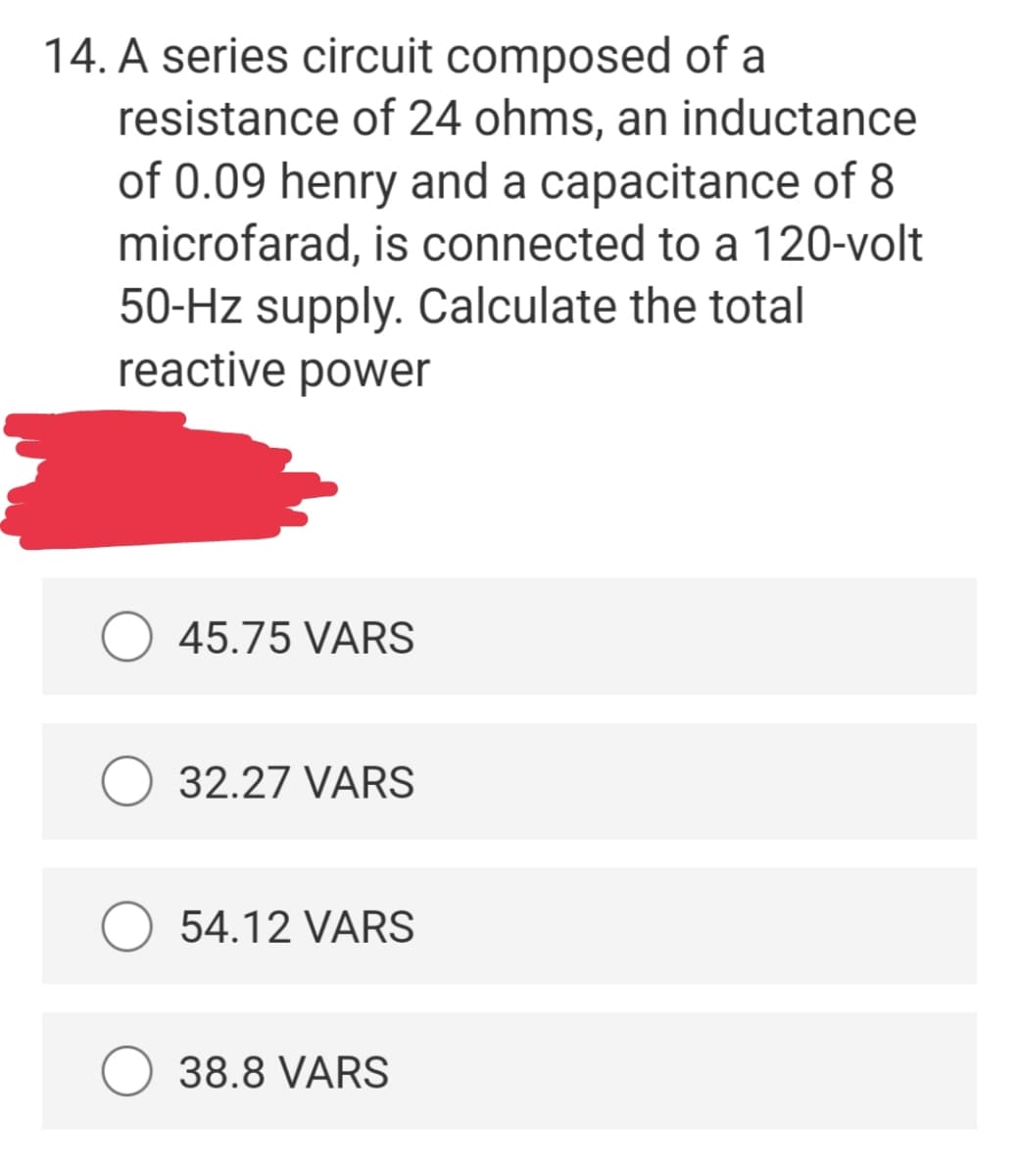 14. A series circuit composed of a
resistance of 24 ohms, an inductance
of 0.09 henry and a capacitance of 8
microfarad, is connected to a 120-volt
50-Hz supply. Calculate the total
reactive power
45.75 VARS
32.27 VARS
54.12 VARS
38.8 VARS

