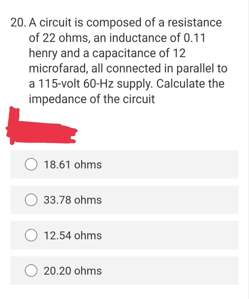 20. A circuit is composed of a resistance
of 22 ohms, an inductance of 0.11
henry and a capacitance of 12
microfarad, all connected in parallel to
a 115-volt 60-Hz supply. Calculate the
impedance of the circuit
18.61 ohms
33.78 ohms
12.54 ohms
20.20 ohms
