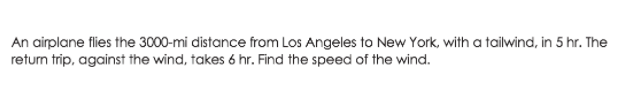 An airplane flies the 3000-mi distance from Los Angeles to New York, with a tailwind, in 5 hr. The
retum trip, against the wind, takes 6 hr. Find the speed of the wind.
