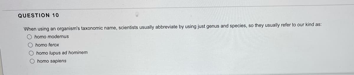 QUESTION 10
When using an organism's taxonomic name, scientists usually abbreviate by using just genus and species, so they usually refer to our kind as:
O homo modernus
O homo ferox
O homo lupus ad hominem
O homo sapiens
