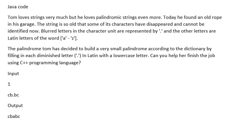 Java code
Tom loves strings very much but he loves palindromic strings even more. Today he found an old rope
in his garage. The string is so old that some of its characters have disappeared and cannot be
identified now. Blurred letters in the character unit are represented by '.' and the other letters are
Latin letters of the word ['a' - 'z'].
The palindrome tom has decided to build a very small palindrome according to the dictionary by
filling in each diminished letter ('.') In Latin with a lowercase letter. Can you help her finish the job
using C++ programming language?
Input
1
cb.bc
Output
cbabc