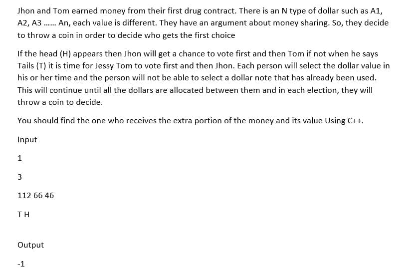 Jhon and Tom earned money from their first drug contract. There is an N type of dollar such as A1,
A2, A3...... An, each value is different. They have an argument about money sharing. So, they decide
to throw a coin in order to decide who gets the first choice
If the head (H) appears then Jhon will get a chance to vote first and then Tom if not when he says
Tails (T) it is time for Jessy Tom to vote first and then Jhon. Each person will select the dollar value in
his or her time and the person will not be able to select a dollar note that has already been used.
This will continue until all the dollars are allocated between them and in each election, they will
throw a coin to decide.
You should find the one who receives the extra portion of the money and its value Using C++.
Input
1
3
112 66 46
ΤΗ
Output
-1