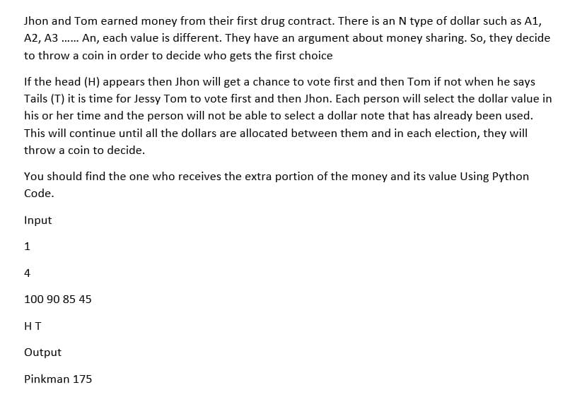 Jhon and Tom earned money from their first drug contract. There is an N type of dollar such as A1,
A2, A3...... An, each value is different. They have an argument about money sharing. So, they decide
to throw a coin in order to decide who gets the first choice
If the head (H) appears then Jhon will get a chance to vote first and then Tom if not when he says
Tails (T) it is time for Jessy Tom to vote first and then Jhon. Each person will select the dollar value in
his or her time and the person will not be able to select a dollar note that has already been used.
This will continue until all the dollars are allocated between them and in each election, they will
throw a coin to decide.
You should find the one who receives the extra portion of the money and its value Using Python
Code.
Input
1
4
100 90 85 45
HT
Output
Pinkman 175