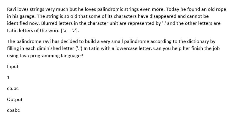 Ravi loves strings very much but he loves palindromic strings even more. Today he found an old rope
in his garage. The string is so old that some of its characters have disappeared and cannot be
identified now. Blurred letters in the character unit are represented by '.' and the other letters are
Latin letters of the word ['a' - 'z'].
The palindrome ravi has decided to build a very small palindrome according to the dictionary by
filling in each diminished letter ('.') In Latin with a lowercase letter. Can you help her finish the job
using Java programming language?
Input
1
cb.bc
Output
cbabc