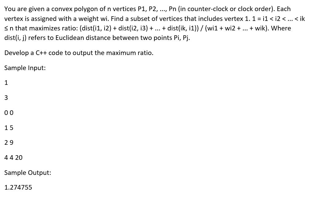 You are given a convex polygon of n vertices P1, P2, .., Pn (in counter-clock or clock order). Each
vertex is assigned with a weight wi. Find a subset of vertices that includes vertex 1. 1 = i1 < i2 <.. < ik
<n that maximizes ratio: (dist(i1, i2) + dist(i2, i3) + ... + dist(ik, i1)) / (wi1 + wi2 + ... + wik). Where
dist(i, j) refers to Euclidean distance between two points Pi, Pj.
Develop a C++ code to output the maximum ratio.
Sample Input:
1
3
00
15
29
4 4 20
Sample Output:
1.274755
