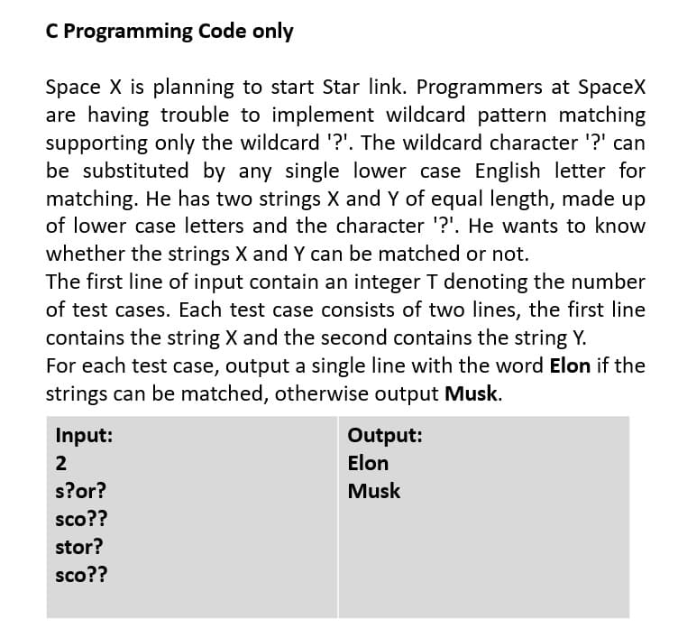 C Programming Code only
Space X is planning to start Star link. Programmers at SpaceX
are having trouble to implement wildcard pattern matching
supporting only the wildcard '?'. The wildcard character '?' can
be substituted by any single lower case English letter for
matching. He has two strings X and Y of equal length, made up
of lower case letters and the character '?'. He wants to know
whether the strings X and Y can be matched or not.
The first line of input contain an integer T denoting the number
of test cases. Each test case consists of two lines, the first line
contains the string X and the second contains the string Y.
For each test case, output a single line with the word Elon if the
strings can be matched, otherwise output Musk.
Input:
Output:
Elon
2
s?or?
Musk
sco??
stor?
sco??
