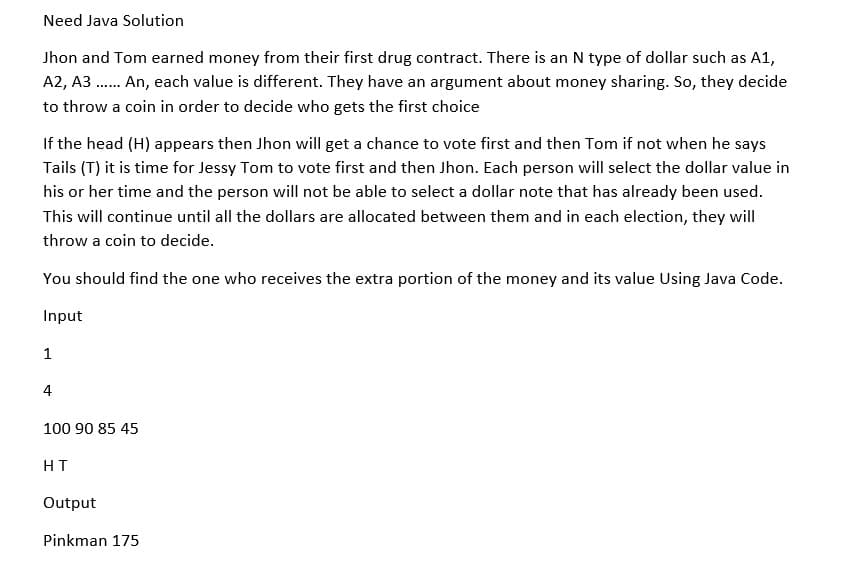 Need Java Solution
Jhon and Tom earned money from their first drug contract. There is an N type of dollar such as A1,
A2, A3...... An, each value is different. They have an argument about money sharing. So, they decide
to throw a coin in order to decide who gets the first choice
If the head (H) appears then Jhon will get a chance to vote first and then Tom if not when he says
Tails (T) it is time for Jessy Tom to vote first and then Jhon. Each person will select the dollar value in
his or her time and the person will not be able to select a dollar note that has already been used.
This will continue until all the dollars are allocated between them and in each election, they will
throw a coin to decide.
You should find the one who receives the extra portion of the money and its value Using Java Code.
Input
1
4
100 90 85 45
HT
Output
Pinkman 175