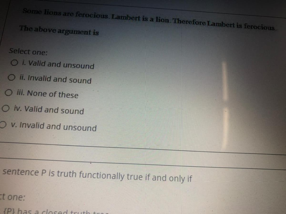 Some lions are ferocious. Lambert is a lion. Therefore Lambert is ferocious.
The above argument is
Select one:
O i. Valid and unsound
O ii. Invalid and sound
O iii. None of these
O iv. Valid and sound
O v. Invalid and unsound
sentence P is truth functionally true if and only if
Et one:
{P} has a closed truth
