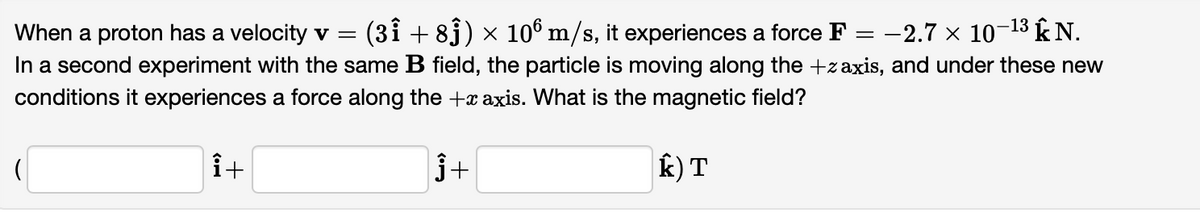 (3ỉ + 83) × 106 m/s, it experiences a force F :
-2.7 x 10-13 kN.
When a proton has a velocity v =
In a second experiment with the same B field, the particle is moving along the +zaxis, and under these new
conditions it experiences a force along the +x axis. What is the magnetic field?
j+
k) T
+
