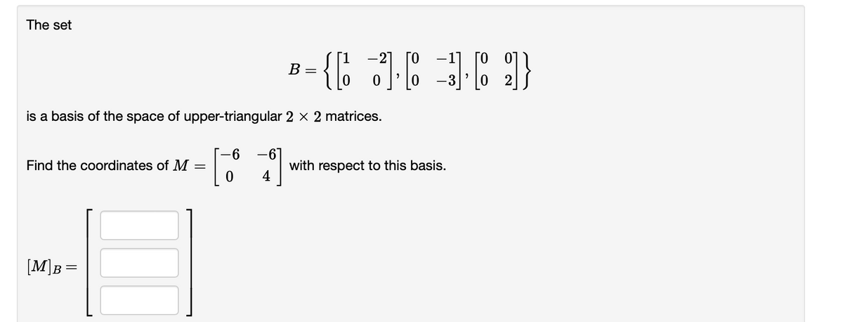 The set
-1] [0 0])
B - {; )C }
-21 [0
В
-3]
is a basis of the space of upper-triangular 2 × 2 matrices.
-67
with respect to this basis.
4
Find the coordinates of M
[M]B =
