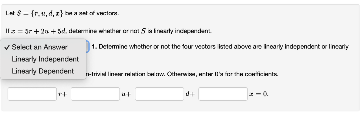 Let S = {r, u, d, x} be a set of vectors.
If x
= 5r + 2u + 5d, determine whether or not S is linearly independent.
v Select an Answer
1. Determine whether or not the four vectors listed above are linearly independent or linearly
Linearly Independent
Linearly Dependent
n-trivial linear relation below. Otherwise, enter 0's for the coefficients.
r+
u+
d+
x = 0.
