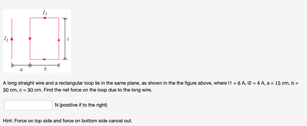 米
a
A long straight wire and a rectangular loop lie in the same plane, as shown in the the figure above, where 11 = 6 A, 12 = 4 A, a = 15 cm, b =
30 cm, c = 30 cm. Find the net force on the loop due to the long wire.
N (positive if to the right)
Hint: Force on top side and force on bottom side cancel out.
