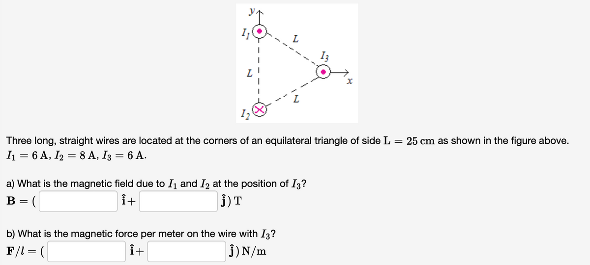 Three long, straight wires are located at the corners of an equilateral triangle of side L = 25 cm as shown in the figure above.
I = 6 A, I2 = 8 A, I3 = 6 A.
a) What is the magnetic field due to I1 and I2 at the position of I3?
i+
3)T
B = (
b) What is the magnetic force per meter on the wire with I3?
it
j)N/m
F/l = (
