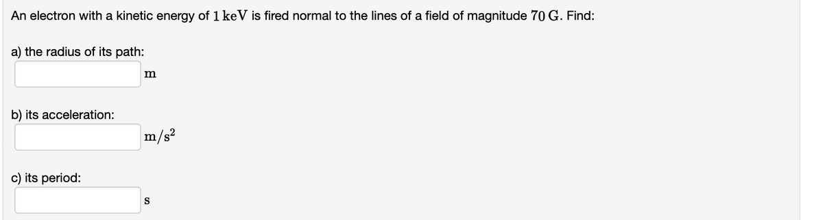 An electron with a kinetic energy of 1 keV is fired normal to the lines of a field of magnitude 70 G. Find:
a) the radius of its path:
b) its acceleration:
m/s?
c) its period:
S
