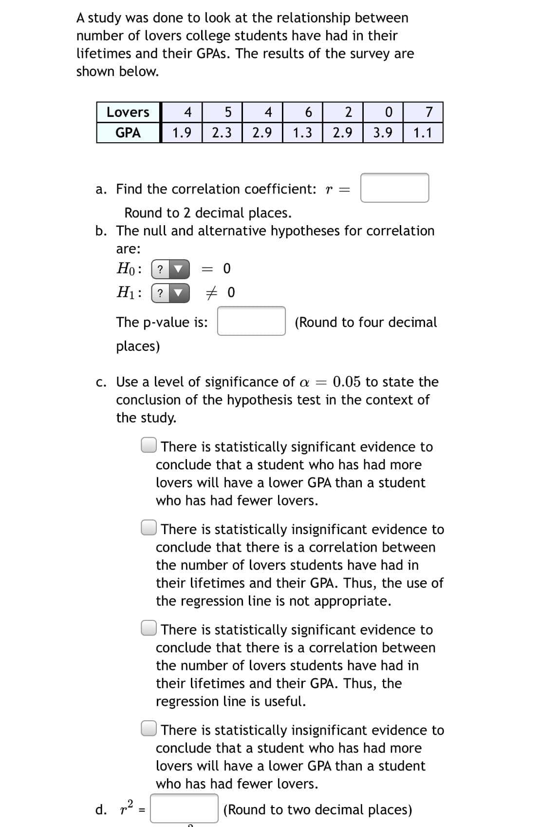 A study was done to look at the relationship between
number of lovers college students have had in their
lifetimes and their GPAS. The results of the survey are
shown below.
Lovers
4
5
4
2
7
GPA
1.9
2.3
2.9
1.3
2.9
3.9
1.1
a. Find the correlation coefficient: r =
Round to 2 decimal places.
b. The null and alternative hypotheses for correlation
are:
Но:
?
H1:
?
The p-value is:
(Round to four decimal
places)
c. Use a level of significance of a
conclusion of the hypothesis test in the context of
the study.
:0.05 to state the
There is statistically significant evidence to
conclude that a student who has had more
lovers will have a lower GPA than a student
who has had fewer lovers.
| There is statistically insignificant evidence to
conclude that there is a correlation between
the number of lovers students have had in
their lifetimes and their GPA. Thus, the use of
the regression line is not appropriate.
There is statistically significant evidence to
conclude that there is a correlation between
the number of lovers students have had in
their lifetimes and their GPA. Thus, the
regression line is useful.
| There is statistically insignificant evidence to
conclude that a student who has had more
lovers will have a lower GPA than a student
who has had fewer lovers.
d. 12:
(Round to two decimal places)
%3D
