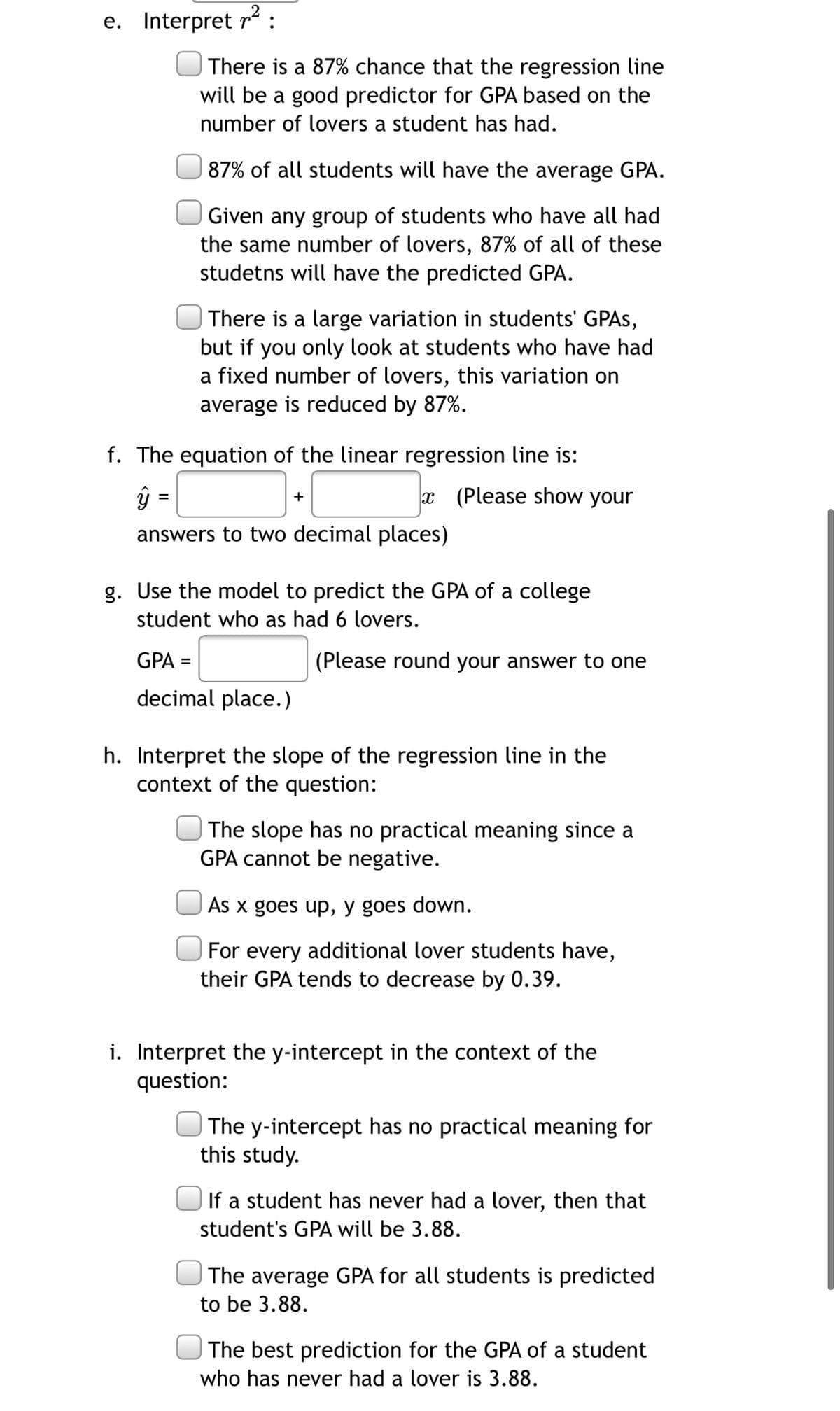 e. Interpret r2 :
There is a 87% chance that the regression line
will be a good predictor for GPA based on the
number of lovers a student has had.
87% of all students will have the average GPA.
Given any group of students who have all had
the same number of lovers, 87% of all of these
studetns will have the predicted GPA.
There is a large variation in students' GPAS,
but if you only look at students who have had
a fixed number of lovers, this variation on
average is reduced by 87%.
f. The equation of the linear regression line is:
ŷ =
x (Please show your
+
answers to two decimal places)
g. Use the model to predict the GPA of a college
student who as had 6 lovers.
GPA =
(Please round your answer to one
decimal place.)
h. Interpret the slope of the regression line in the
context of the question:
The slope has no practical meaning since a
GPA cannot be negative.
As x goes up, y goes down.
For every additional lover students have,
their GPA tends to decrease by 0.39.
i. Interpret the y-intercept in the context of the
question:
| The y-intercept has no practical meaning for
this study.
If a student has never had a lover, then that
student's GPA will be 3.88.
The average GPA for all students is predicted
to be 3.88.
The best prediction for the GPA of a student
who has never had a lover is 3.88.
