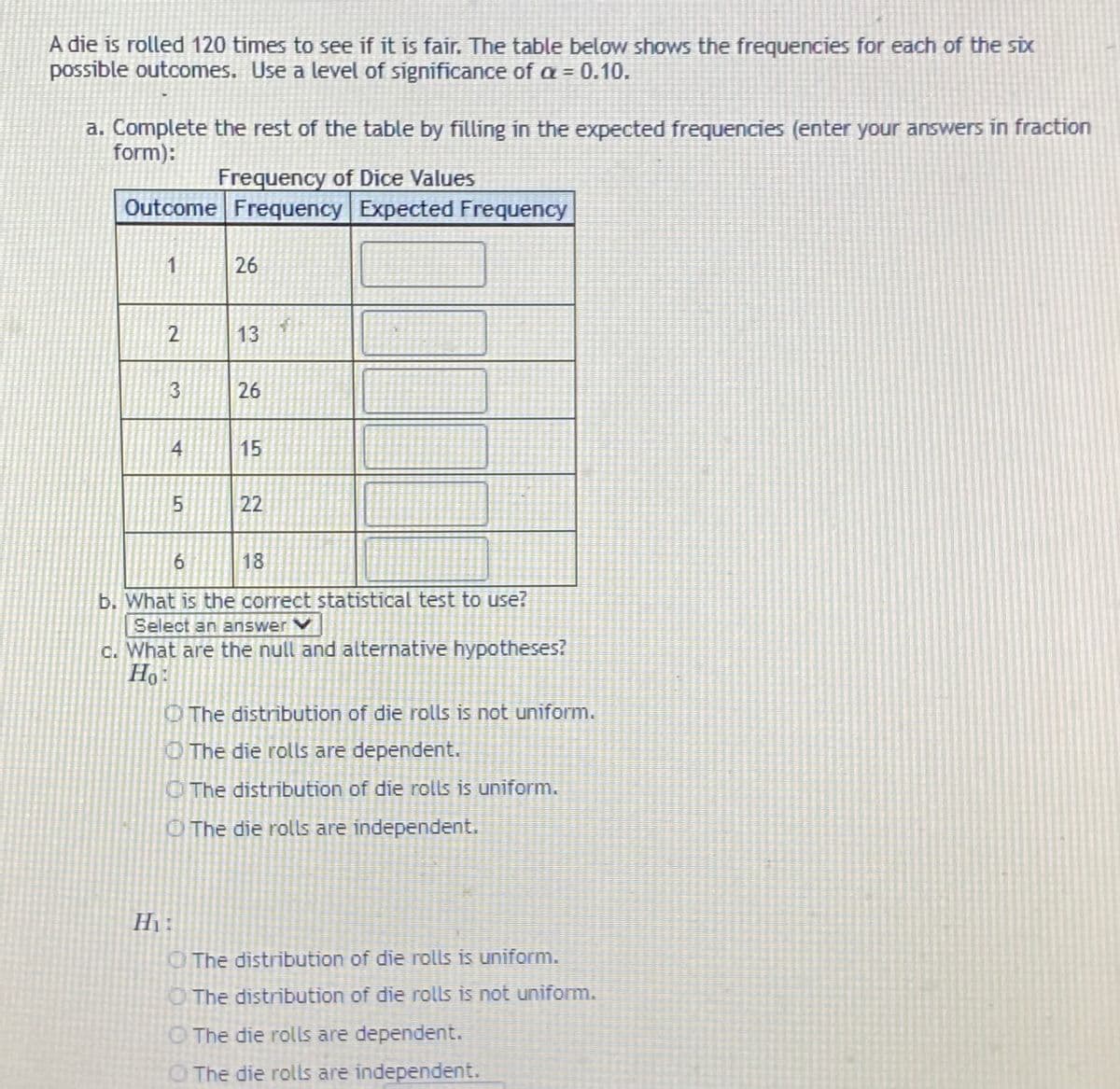 A die is rolled 120 times to see if it is fair. The table below shows the frequencies for each of the six
possible outcomes. Use a level of significance of a = 0.10.
a. Complete the rest of the table by filling in the expected frequencies (enter your answers in fraction
form):
Frequency of Dice Values
Outcome Frequency Expected Frequency
1
26
2
13
26
4
15
22
6.
18
b. What is the correct statistical test to use?
Select an answer V
c. What are the null and alternative hypotheses?
Ho:
OThe distribution of die rolls is not uniform.
OThe die rolls are dependent.
O The distribution of die rolls is uniform.
OThe die rolls are independent.
Hi :
OThe distribution of die rolls is uniform.
O The distribution of die rolls is not uniform.
O The die rolls are dependent.
O The die rolls are independent.
3.
