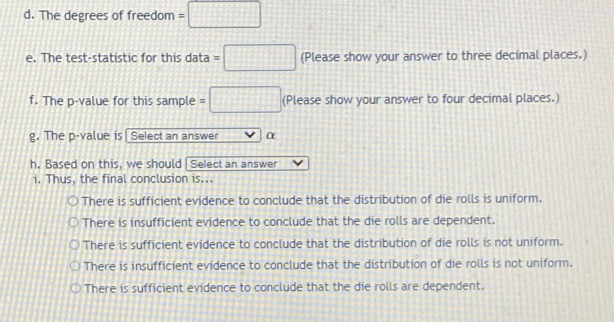 d. The degrees of freedom =
%3D
e. The test-statistic for this data =
(Please show your answer to three decimal places.)
%3D
f. The p-value for this sample =
(Please show your answer to four decimal places.)
g. The p-value is Select an answer
h. Based on this, we should Select an answer
i. Thus, the final conclusion is...
O There is sufficient evidence to conclude that the distribution of die rolls is uniform.
O There is insufficient evidence to conclude that the die rolls are dependent.
O There is sufficient evidence to conclude that the distribution of die rolls is not uniform.
O There is insufficient evidence to conclude that the distribution of die rolls is not uniform.
O There is sufficient evidence to conclude that the die rolls are dependent.
