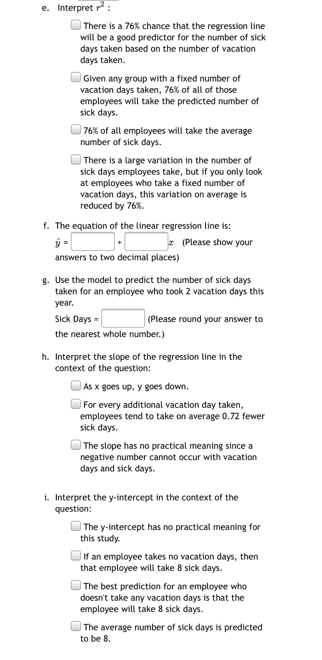 e. Interpret r :
There is a 76% chance that the regression line
will be a good predictor for the number of sick
days taken based on the number of vacation
days taken.
Given any group with a fixed number of
vacation days taken, 76% of all of those
employees will take the predicted number of
sick days.
76% of all employees will take the average
number of sick days.
There is a large variation in the number of
sick days employees take, but if you only look
at employees who take a fixed number of
vacation days, this variation on average is
reduced by 76%.
f. The equation of the linear regression line is:
x (Please show your
+
answers to two decimal places)
g. Use the model to predict the number of sick days
taken for an employee who took 2 vacation days this
year.
Sick Days
(Please round your answer to
the nearest whole number.)
h. Interpret the slope of the regression line in the
context of the question:
As x goes up, y goes down.
For every additional vacation day taken,
employees tend to take on average 0.72 fewer
sick days.
| The slope has no practical meaning since a
negative number cannot occur with vacation
days and sick days.
i. Interpret the y-intercept in the context of the
question:
| The y-intercept has no practical meaning for
this study.
If an employee takes no vacation days, then
that employee will take 8 sick days.
| The best prediction for an employee who
doesn't take any vacation days is that the
employee will take 8 sick days.
The average number of sick days is predicted
to be 8.
