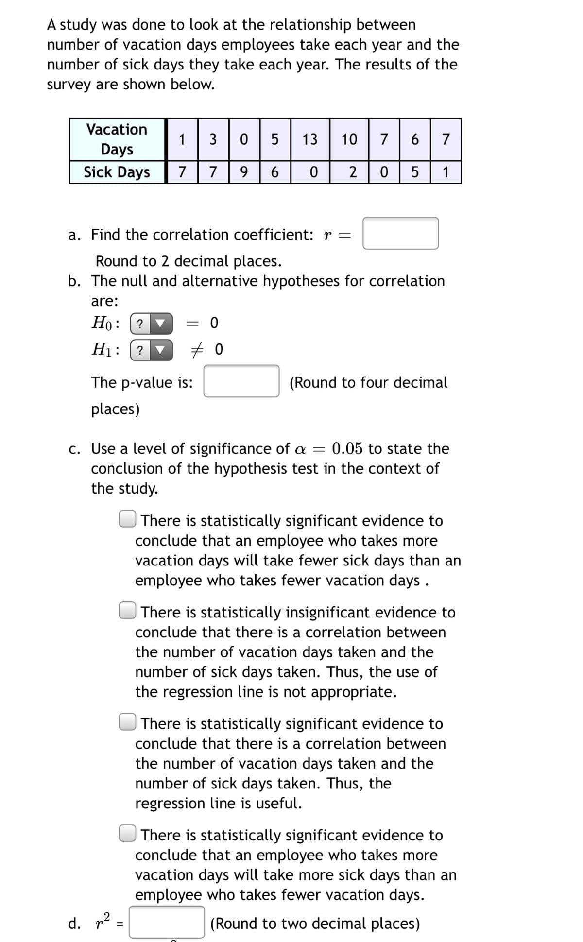 A study was done to look at the relationship between
number of vacation days employees take each year and the
number of sick days they take each year. The results of the
survey are shown below.
Vacation
1
3
5
13 | 10
7
7
Days
Sick Days
7
7
9
6
1
a. Find the correlation coefficient: r =
Round to 2 decimal places.
b. The null and alternative hypotheses for correlation
are:
Но:
= 0
▼
H1:
?
The p-value is:
(Round to four decimal
places)
c. Use a level of significance of a =
conclusion of the hypothesis test in the context of
the study.
0.05 to state the
There is statistically significant evidence to
conclude that an employee who takes more
vacation days will take fewer sick days than an
employee who takes fewer vacation days .
There is statistically insignificant evidence to
conclude that there is a correlation between
the number of vacation days taken and the
number of sick days taken. Thus, the use of
the regression line is not appropriate.
| There is statistically significant evidence to
conclude that there is a correlation between
the number of vacation days taken and the
number of sick days taken. Thus, the
regression line is useful.
There is statistically significant evidence to
conclude that an employee who takes more
vacation days will take more sick days than an
employee who takes fewer vacation days.
d. p? =
(Round to two decimal places)
6,
