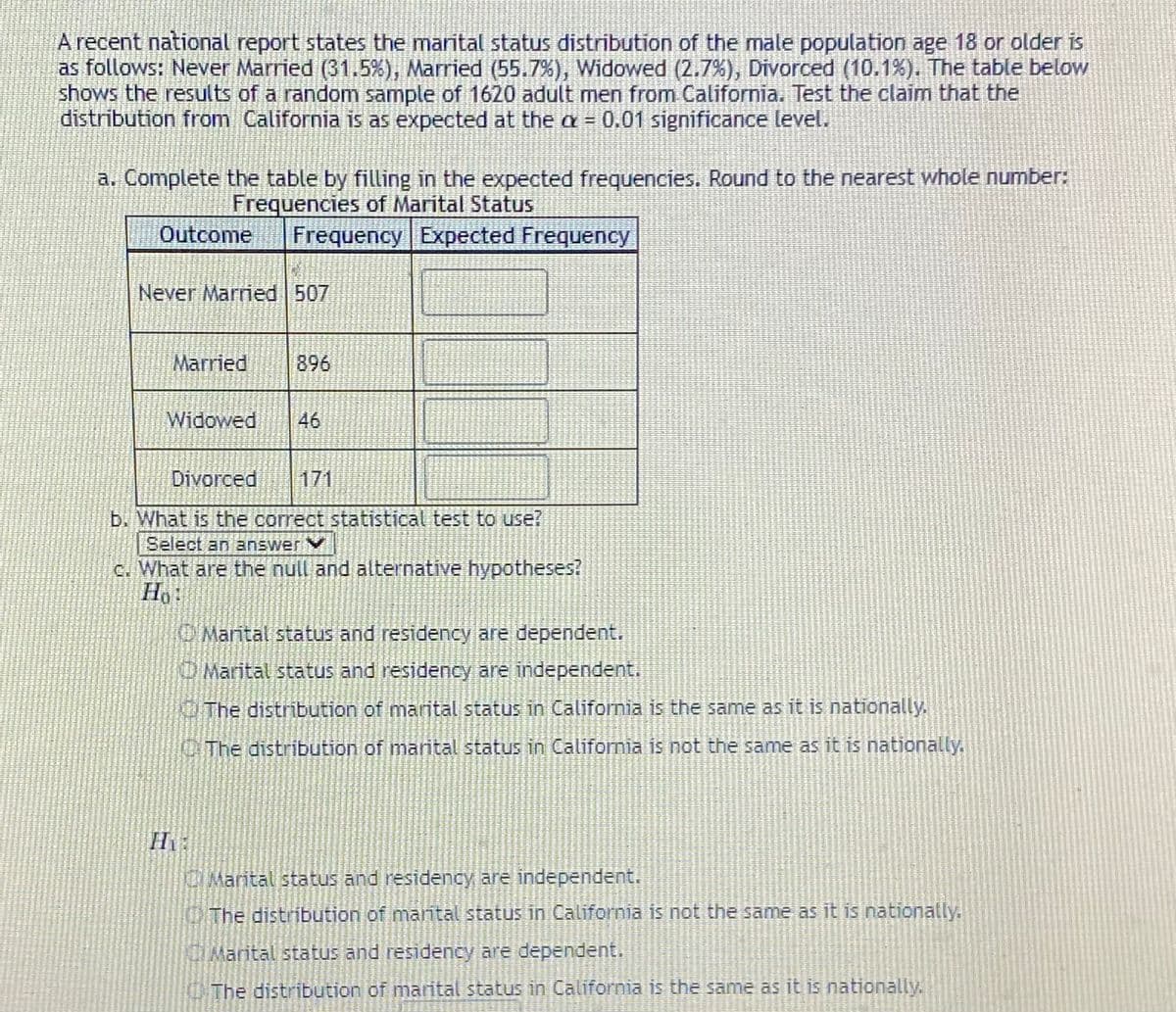 A recent national report states the marital status distribution of the male population age 18 or older is
as follows: Never Married (31.5%), Married (55.7%), Widowed (2.7%), Divorced (10.1%). The table below
shows the results of a random sample of 1620 adult men from California. Test the claim that the
distribution from California is as expected at the a = 0.01 significance level.
a. Complete the table by filling in the expected frequencies. Round to the nearest whole number:
Frequencies of Marital Status
Outcome
Frequency Expected Frequency
Never Married 507
Married
896
Widowed
46
Divorced
171
b. What is the correct statistical test to use?
Select an answer
c. What are the null and alternative hypotheses?
OMarital status and residency are dependent.
Marital status and residency are independent.
The distribution of marital status in California is the same as it is nationally.
OThe distribution of marital status in California is not the same as it is nationally.
Marital status and residency are independent.
NITHE distribution of mantal status in California is not the same as it is nationally.
TMarital status and residency are dependent.
The distribution of marital status in California is the same as it is nationally.
