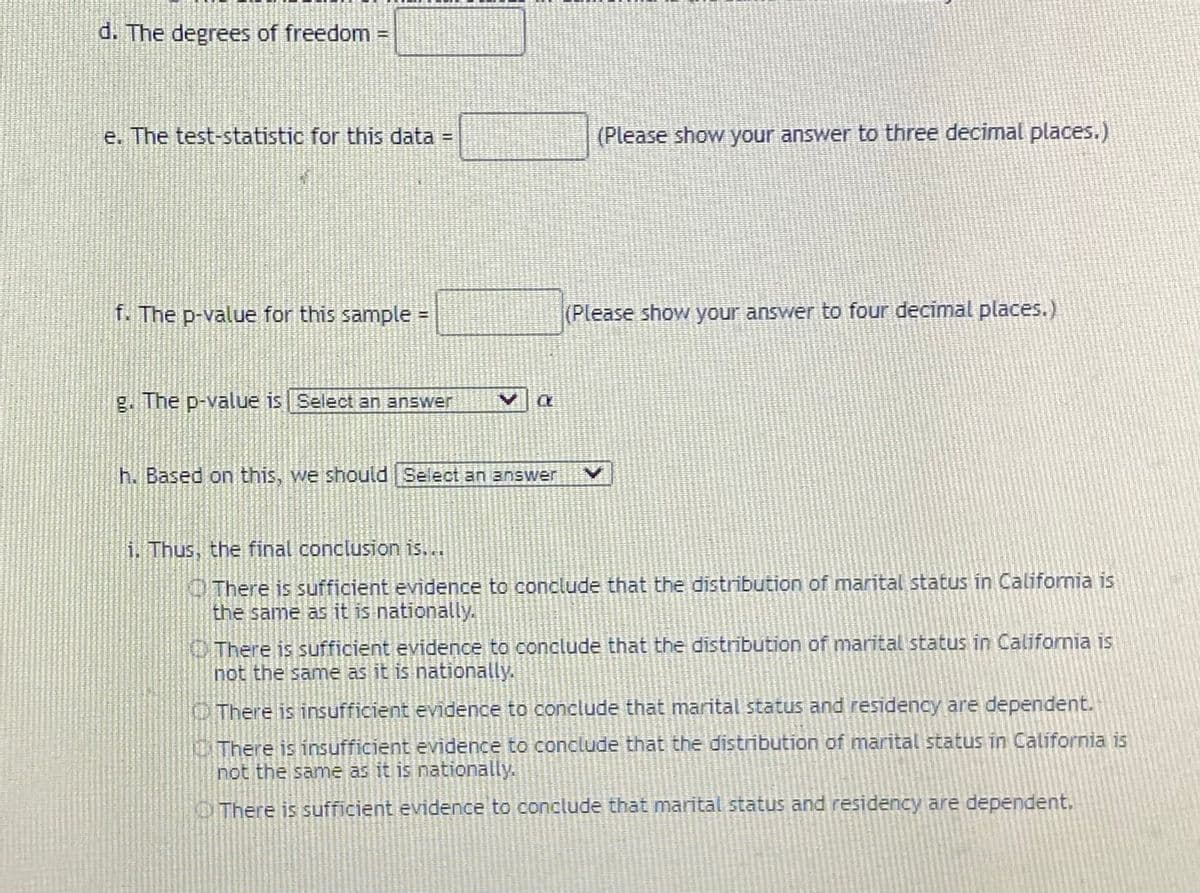 d. The degrees of freedom
e. The test-statistic for this data
(Please show your answer to three decimal places.)
f. The p-value for this sample =
(Please show your answer to four decimal places.)
g. The p-value is Select an answer
h. Based on this, we should Select an answer
i. Thus, the final conclusion is...
O There is sufficient evidence to conclude that the distribution of marital status in California is
the same as it is nationally.
OThere is sufficient evidence to conclude that the distribution of marital status in California is
not the same as it is nationally.
O There is insufficient evidence to conclude that marital status and residency are dependent.
CIThere is insufficient evidence to conclude that the distribution of marital status in California is
not the same as it is nationally.
OThere is sufficient evidence to conclude that marital status and residency are dependent.
