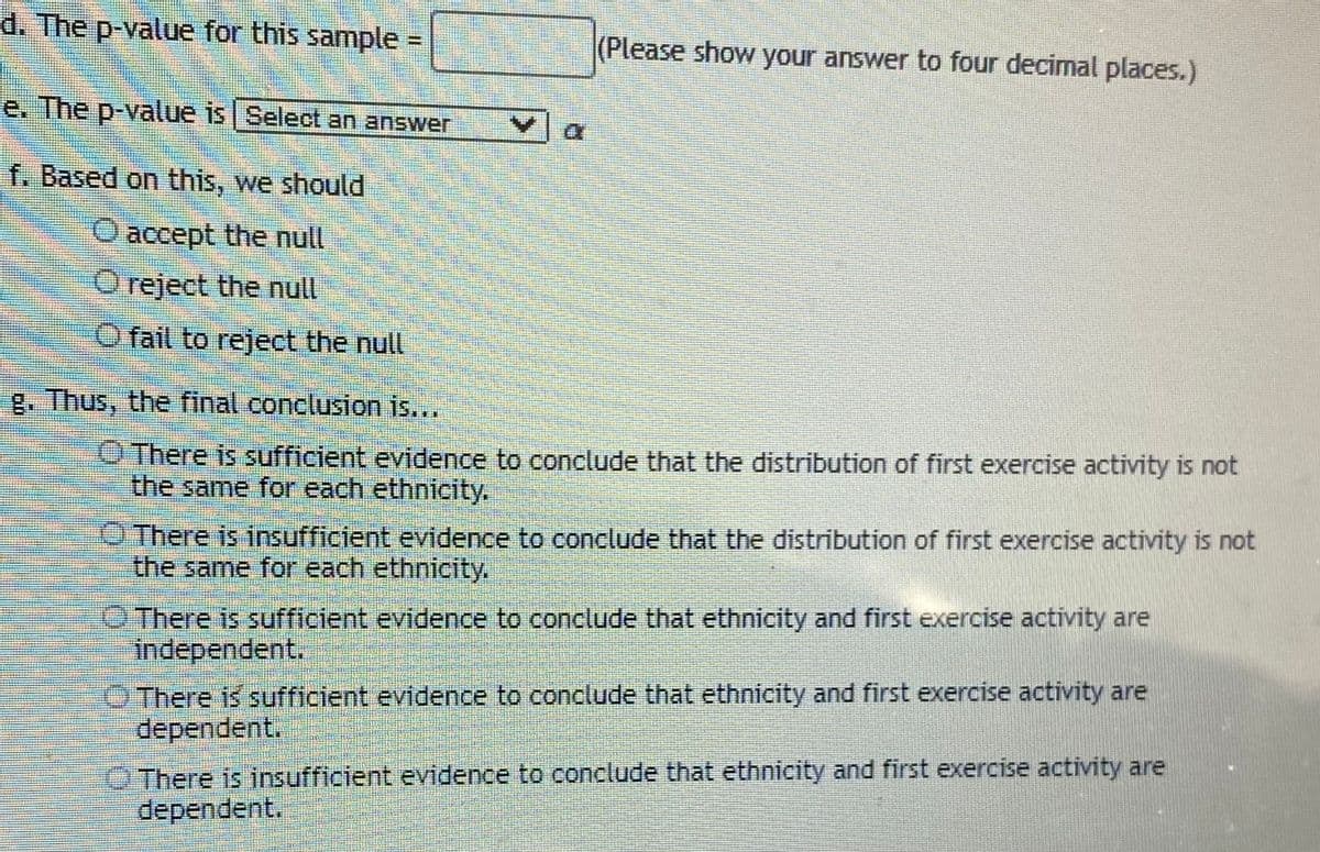 d. The p-value for this sample
(Please show your answer to four decimal places.)
%3D
e. The p-value is Select an answer
f. Based on this, we should
O accept the null
O reject the null
O fail to reject the null
g. Thus, the final conclusion is...
O There is sufficient evidence to conclude that the distribution of first exercise activity is not
the same for each ethnicity.
O There is insufficient evidence to conclude that the distribution of first exercise activity is not
the same for each ethnicity.
O There is sufficient evidence to conclude that ethnicity and first exercise activity are
independent.
OThere is sufficient evidence to conclude that ethnicity and first exercise activity are
dependent.
O There is insufficient evidence to conclude that ethnicity and first exercise activity are
dependent.
