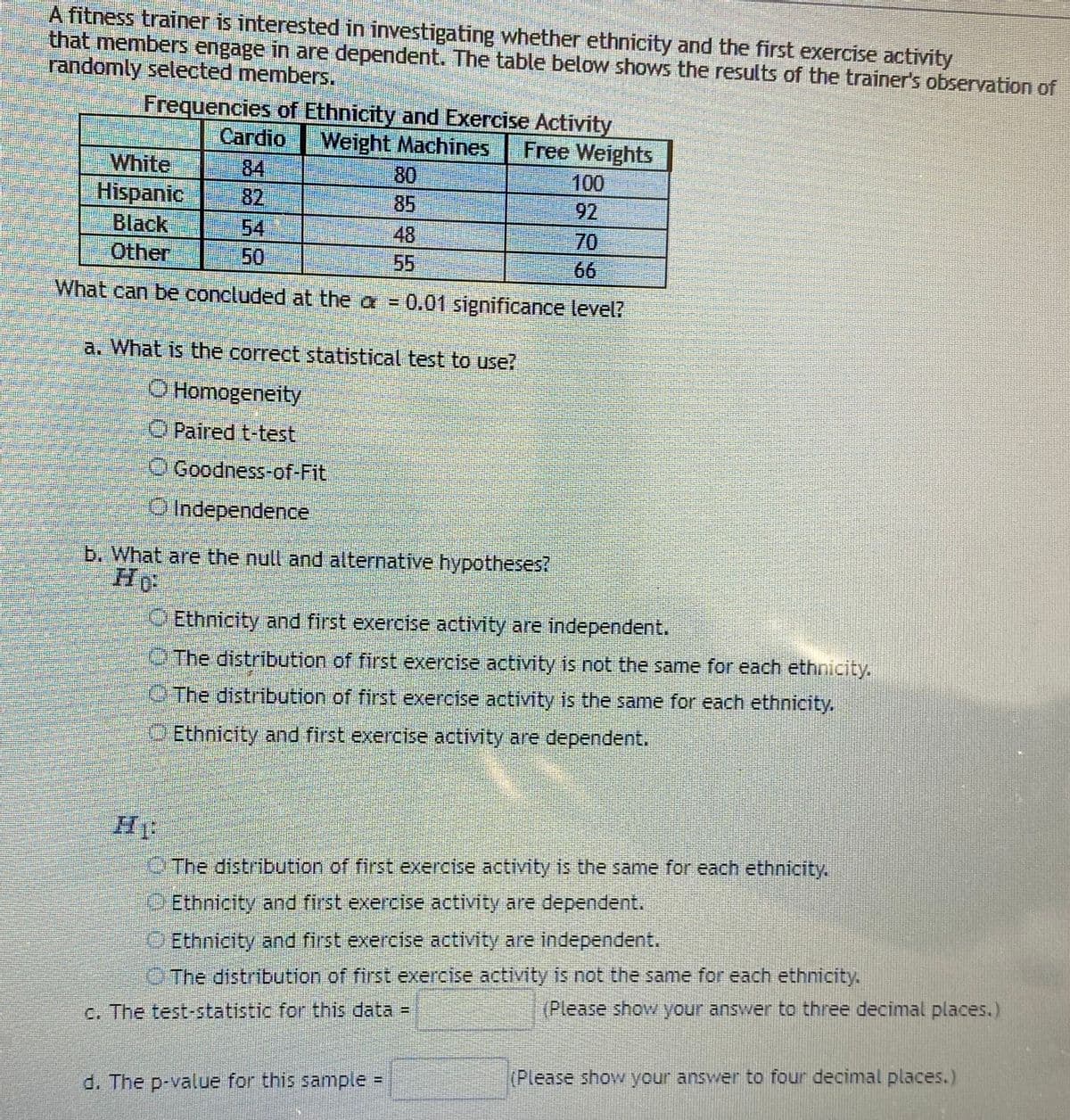 A fitness trainer is interested in investigating whether ethnicity and the first exercise activity
that members engage in are dependent. The table below shows the results of the trainer's observation of
randomly selected members.
Frequencies of Ethnicity and Exercise Activity
Weight Machines
80
85
Cardio
Free Weights
White
84
82
100
Hispanic
Black
Other
54
50
48
55
70
What can be concluded at the a 0.01 significance level?
a. What is the correct statistical test to use?
O Homogeneity
O Paired t-test
O Goodness-of-Fit
O Independence
b. What are the null and alternative hypotheses?
Ho
Ethnicity and first exercise activity are independent.
O The distribution of first exercise activity is not the same for each ethnicity.
O The distribution of first exercise activity is the same for each ethnicity.
O Ethnicity and first exercise activity are dependent.
HE
O The distribution of first exercise activity is the same for each ethnicity.
Ethnicity and first exercise activity are dependent.
Ethnicity and first exercise activity are independent.
OThe distribution of first exercise activity is not the same for each ethnicity.
(Please show your answer to three decimal places.)
c. The test-statistic for this data =
(Please show your answer to four decimal places.)
d. The p-value for this sample =
288
