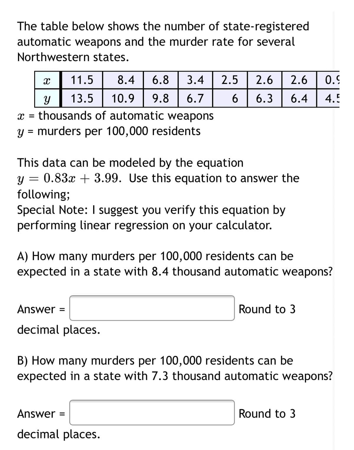 The table below shows the number of state-registered
automatic weapons and the murder rate for several
Northwestern states.
11.5
8.4
6.8
3.4
2.5
2.6
2.6
0.9
13.5
10.9
9.8
6.7
6.3
6.4
4.5
x = thousands of automatic weapons
y = murders per 100,000 residents
This data can be modeled by the equation
0.83x + 3.99. Use this equation to answer the
following;
Special Note: I suggest you verify this equation by
performing linear regression on your calculator.
A) How many murders per 100,000 residents can be
expected in a state with 8.4 thousand automatic weapons?
Answer
Round to 3
decimal places.
B) How many murders per 100,000 residents can be
expected in a state with 7.3 thousand automatic weapons?
Answer
Round to 3
decimal places.
