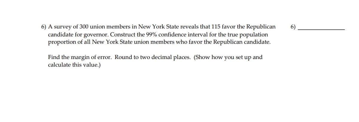 A survey of 300 union members in New York State reveals that 115 favor the Republican candidate for governor. Construct the 99% confidence interval for the true population proportion of all New York State union members who favor the Republican candidate.

Find the margin of error. Round to two decimal places. (Show how you set up and calculate this value.)