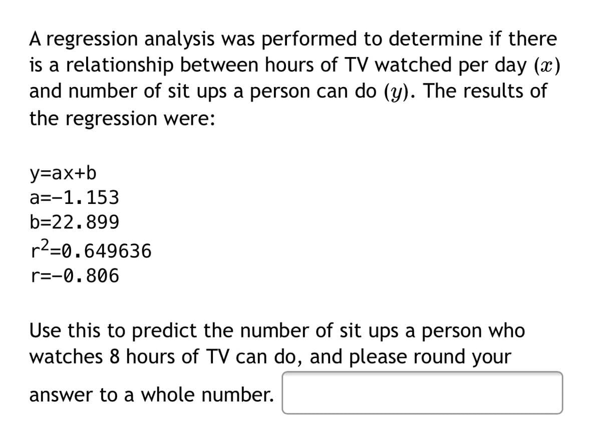 A regression analysis was performed to determine if there
is a relationship between hours of TV watched per day ()
and number of sit ups a person can do (y). The results of
the regression were:
y=ax+b
a=-1.153
b=22.899
r2=0.649636
r=-0.806
Use this to predict the number of sit ups a person who
watches 8 hours of TV can do, and please round your
answer to a whole number.
