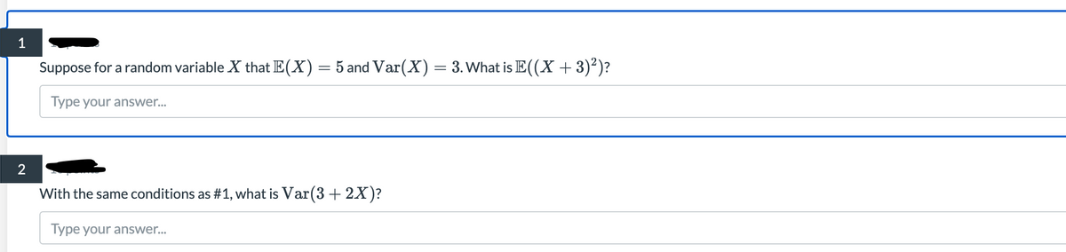 1
Suppose for a random variable X that E(X) = 5 and Var(X) = 3. What is E((X + 3)²)?
Type your answer...
2
With the same conditions as #1, what is Var(3 + 2X)?
Type your answer...
