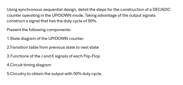 Using synchronous sequential design, detail the steps for the construction of a DECADIC
counter operating in the UP/DOWN mode. Taking advantage of the output signals
construct a signal that has the duty cycle of 50%.
Present the following components:
1.State diagram of the UP/DOWN counter.
2.Transition table from previous state to next state
3.Functions of the J and K signals of each Flip-Flop
4.Circuit timing diagram
5.Circuitry to obtain the output with 50% duty cycle.