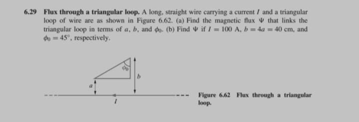 6.29 Flux through a triangular loop. A long, straight wire carrying a current I and a triangular
loop of wire are as shown in Figure 6.62. (a) Find the magnetic flux that links the
triangular loop in terms of a, b, and 0. (b) Find if I = 100 A, b = 4a= 40 cm, and
Po = 45°, respectively.
90
b
Figure 6.62 Flux through a triangular
loop.