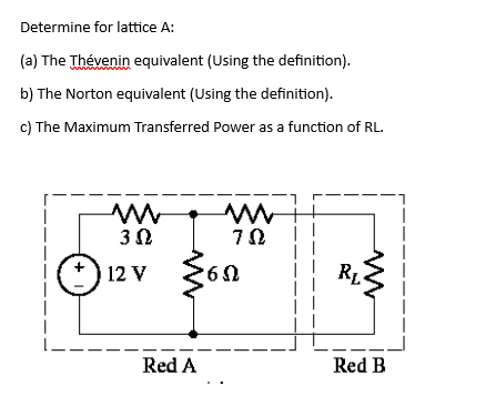 Determine for lattice A:
(a) The Thévenin equivalent (Using the definition).
b) The Norton equivalent (Using the definition).
c) The Maximum Transferred Power as a function of RL.
M
3 Ω
12 V
Red A
m
702
'6Ω
RL
Red B